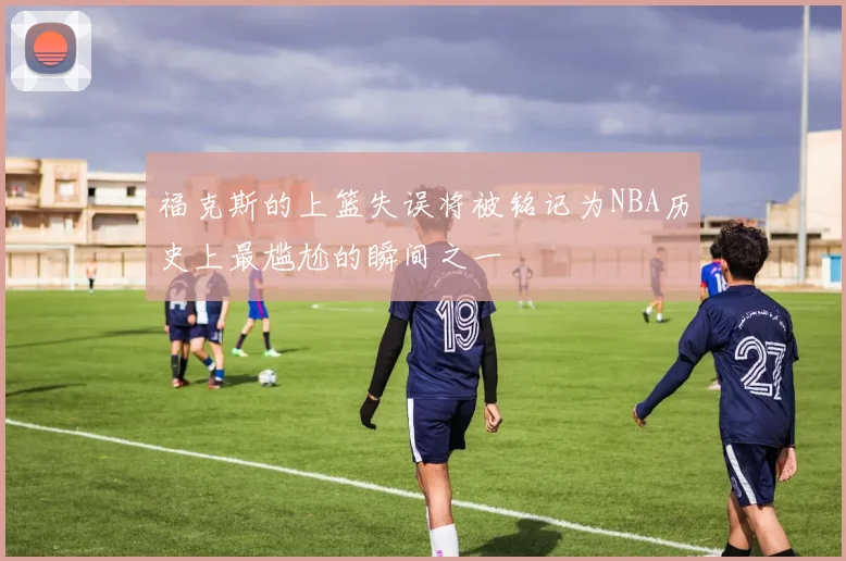 福克斯的上篮失误将被铭记为NBA历史上最尴尬的瞬间之一