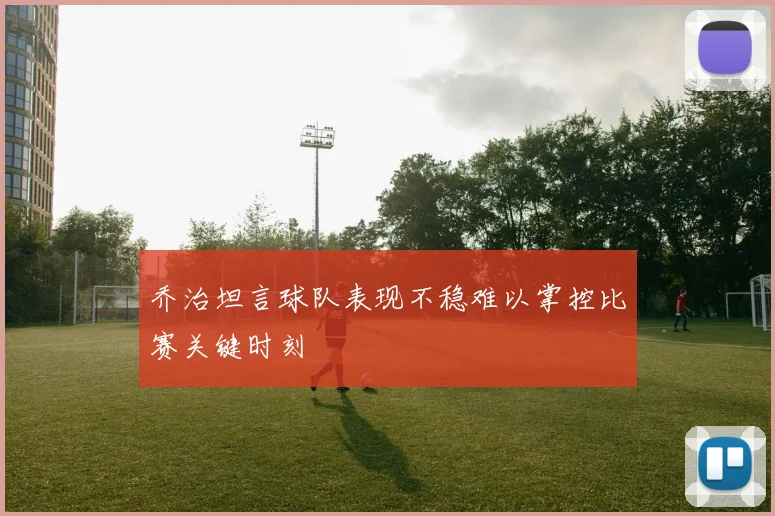乔治坦言球队表现不稳难以掌控比赛关键时刻