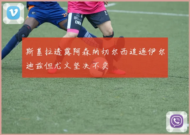 斯基拉透露阿森纳切尔西追逐伊尔迪兹但尤文坚决不卖