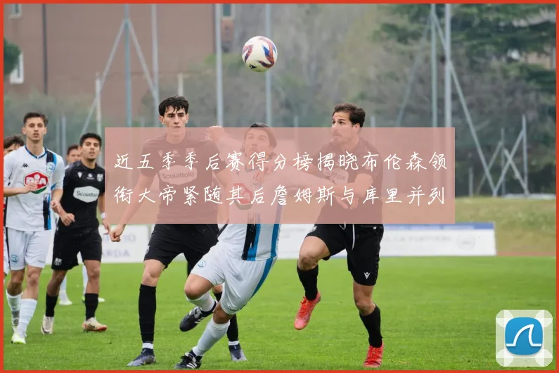近五季季后赛得分榜揭晓布伦森领衔大帝紧随其后詹姆斯与库里并列第四