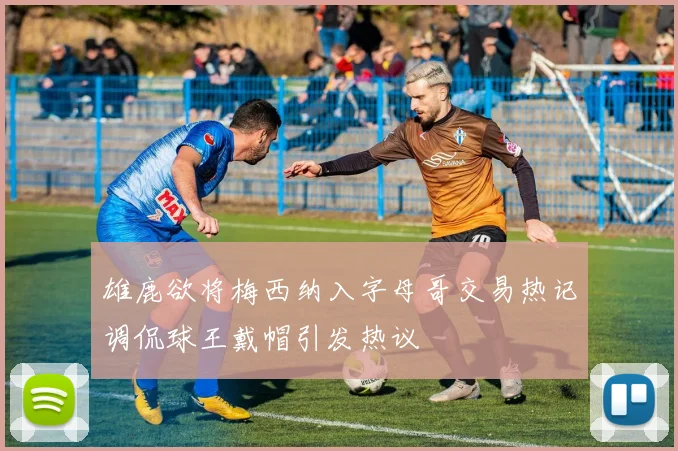 雄鹿欲将梅西纳入字母哥交易热记调侃球王戴帽引发热议