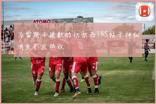 马雷斯卡道歉的切尔西INS帖子神秘消失引发热议