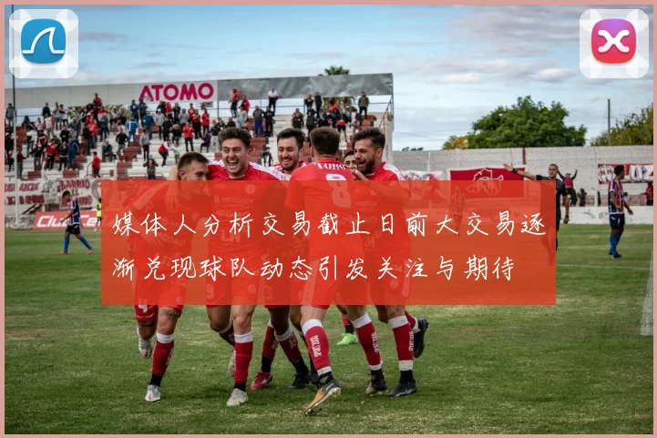 媒体人分析交易截止日前大交易逐渐兑现球队动态引发关注与期待
