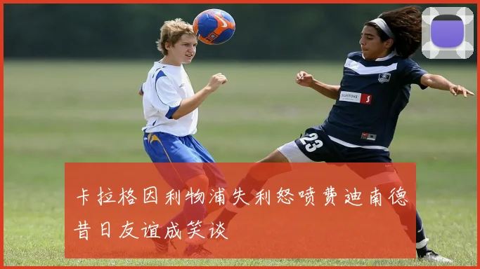 卡拉格因利物浦失利怒喷费迪南德昔日友谊成笑谈