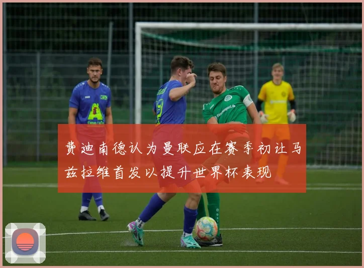 费迪南德认为曼联应在赛季初让马兹拉维首发以提升世界杯表现