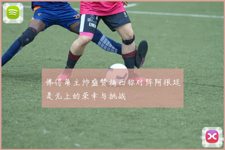 佛得角主帅盛赞梅西称对阵阿根廷是无上的荣幸与挑战