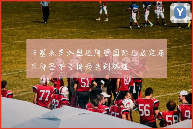 卡塞米罗加盟迈阿密国际已成定局只待签字与梅西共创辉煌