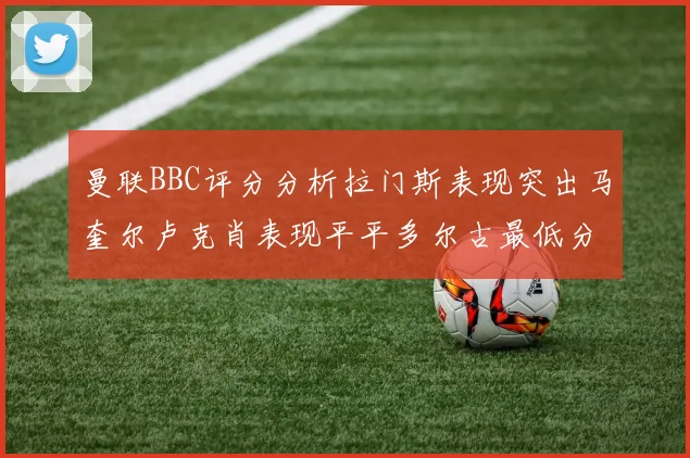 曼联BBC评分分析拉门斯表现突出马奎尔卢克肖表现平平多尔古最低分引关注