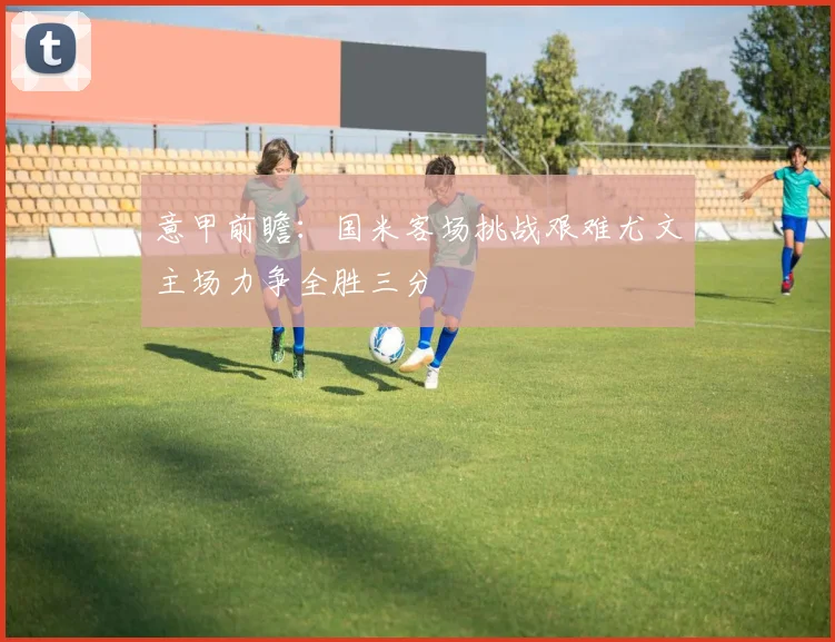 意甲前瞻：国米客场挑战艰难尤文主场力争全胜三分