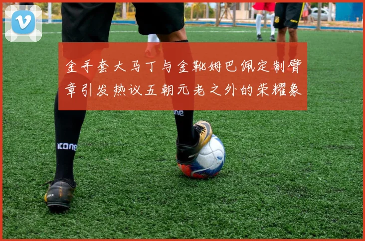 金手套大马丁与金靴姆巴佩定制臂章引发热议五朝元老之外的荣耀象征