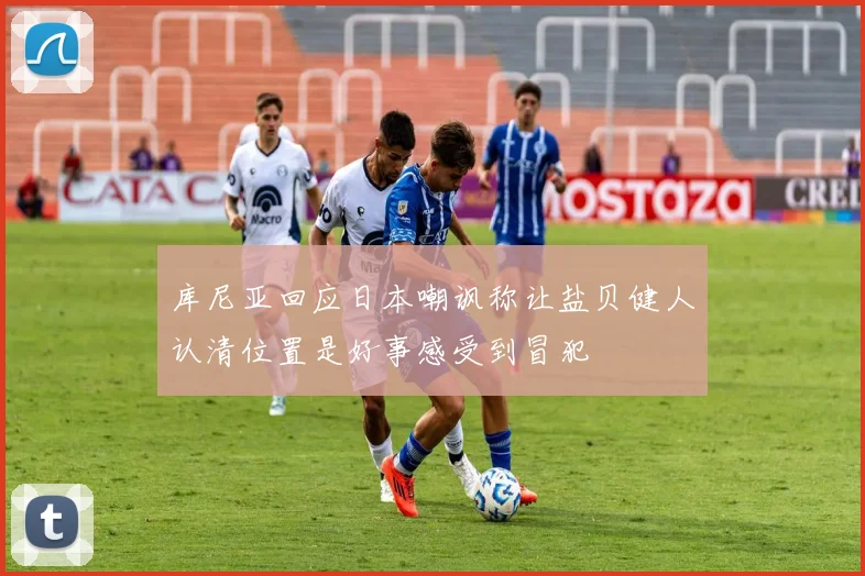 库尼亚回应日本嘲讽称让盐贝健人认清位置是好事感受到冒犯