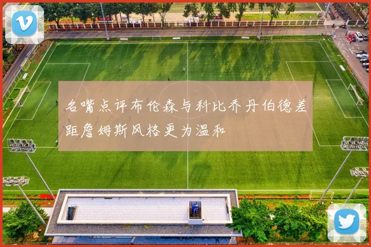 名嘴点评布伦森与科比乔丹伯德差距詹姆斯风格更为温和